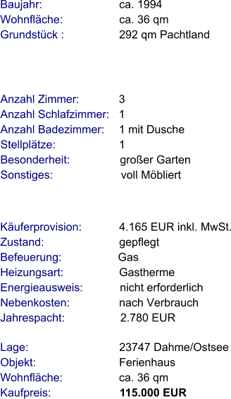 Lage:                             23747 Dahme/Ostsee Objekt:                           Ferienhaus Wohnfläche:                  ca. 36 qm Kaufpreis:                      115.000 EUR Anzahl Zimmer:            3 Anzahl Schlafzimmer:   1  Anzahl Badezimmer:     1 mit Dusche  Stellplätze:                     1  Besonderheit:                großer Garten Sonstiges:                      voll Möbliert    Baujahr:                         ca. 1994 Wohnfläche:                  ca. 36 qm Grundstück :                 292 qm Pachtland  Käuferprovision:            4.165 EUR inkl. MwSt. Zustand:                        gepflegt Befeuerung:                  Gas Heizungsart:                  Gastherme Energieausweis:            nicht erforderlich Nebenkosten:                nach Verbrauch Jahrespacht:                  2.780 EUR