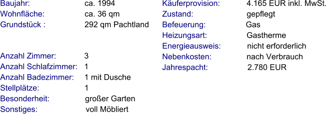 Anzahl Zimmer:            3 Anzahl Schlafzimmer:   1  Anzahl Badezimmer:     1 mit Dusche  Stellplätze:                     1  Besonderheit:                großer Garten Sonstiges:                      voll Möbliert    Baujahr:                         ca. 1994 Wohnfläche:                  ca. 36 qm Grundstück :                 292 qm Pachtland  Käuferprovision:            4.165 EUR inkl. MwSt. Zustand:                        gepflegt Befeuerung:                  Gas Heizungsart:                  Gastherme Energieausweis:            nicht erforderlich Nebenkosten:                nach Verbrauch Jahrespacht:                  2.780 EUR